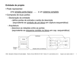 VHDL Descrição e Síntese de Circuitos Digitais Roberto d’Amore ISBN 85-216-1452-7 Editora LTC www.ltceditora.com.br Imagens curso rápido revisão 3.1 9
Entidade de projeto
• Pode representar:
uma simples porta lógica ..... a um sistema completo
• Composta de duas partes:
- Declaração da entidade
- define portas de entrada e saída da descrição
(equivalente ao símbolo de um bloco em captura esquemática)
- Arquitetura
- descreve as relações entre as portas
(equivalente ao esquema contido no bloco em cap. esquemática)
i0
i1
s1
Architecture
Entity
Design
Entity
i2
s2
interfaces
relação entre as interfaces
 