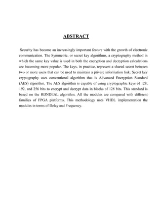 ABSTRACT
Security has become an increasingly important feature with the growth of electronic
communication. The Symmetric, or secret key algorithms, a cryptography method in
which the same key value is used in both the encryption and decryption calculations
are becoming more popular. The keys, in practice, represent a shared secret between
two or more users that can be used to maintain a private information link. Secret key
cryptography uses conventional algorithm that is Advanced Encryption Standard
(AES) algorithm. The AES algorithm is capable of using cryptographic keys of 128,
192, and 256 bits to encrypt and decrypt data in blocks of 128 bits. This standard is
based on the RIJNDEAL algorithm. All the modules are compared with different
families of FPGA platforms. This methodology uses VHDL implementation the
modules in terms of Delay and Frequency.
 