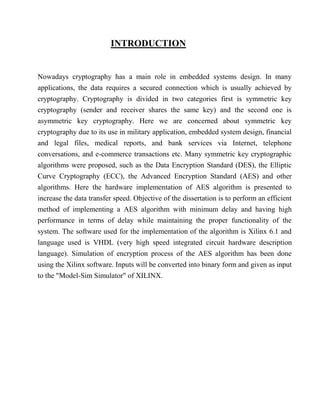 INTRODUCTION
Nowadays cryptography has a main role in embedded systems design. In many
applications, the data requires a secured connection which is usually achieved by
cryptography. Cryptography is divided in two categories first is symmetric key
cryptography (sender and receiver shares the same key) and the second one is
asymmetric key cryptography. Here we are concerned about symmetric key
cryptography due to its use in military application, embedded system design, financial
and legal files, medical reports, and bank services via Internet, telephone
conversations, and e-commerce transactions etc. Many symmetric key cryptographic
algorithms were proposed, such as the Data Encryption Standard (DES), the Elliptic
Curve Cryptography (ECC), the Advanced Encryption Standard (AES) and other
algorithms. Here the hardware implementation of AES algorithm is presented to
increase the data transfer speed. Objective of the dissertation is to perform an efficient
method of implementing a AES algorithm with minimum delay and having high
performance in terms of delay while maintaining the proper functionality of the
system. The software used for the implementation of the algorithm is Xilinx 6.1 and
language used is VHDL (very high speed integrated circuit hardware description
language). Simulation of encryption process of the AES algorithm has been done
using the Xilinx software. Inputs will be converted into binary form and given as input
to the "Model-Sim Simulator" of XILINX.
 