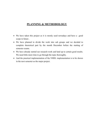 PLANNING & METHODOLOGY
 We have taken this project as it is mostly used nowadays and have a good
scope in future .
 We have planned to divide the work into sub groups and we decided to
complete theoretical part by the month December before the starting of
semester exams.
 We have already started our research work and land up to certain good results.
We need little more time to go through the topic thoroughly.
 And the practical implementation of the VHDL implementation is to be shown
in the next semester as the major project.
 