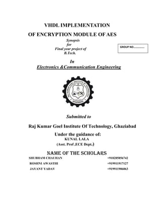 VHDL IMPLEMENTATION
OF ENCRYPTION MODULE OF AES
Synopsis
for
Final year project of
B.Tech.
In
Electronics &Communication Engineering
Submitted to
Raj Kumar Goel Institute Of Technology, Ghaziabad
Under the guidance of:
KUNAL LALA
(Asst. Prof ,ECE Dept.)
Name of the Scholars
SHUBHAM CHAUHAN +918285856742
ROSHNI AWASTHI +919911917127
JAYANT YADAV +919911906063
GROUP NO…………….
 