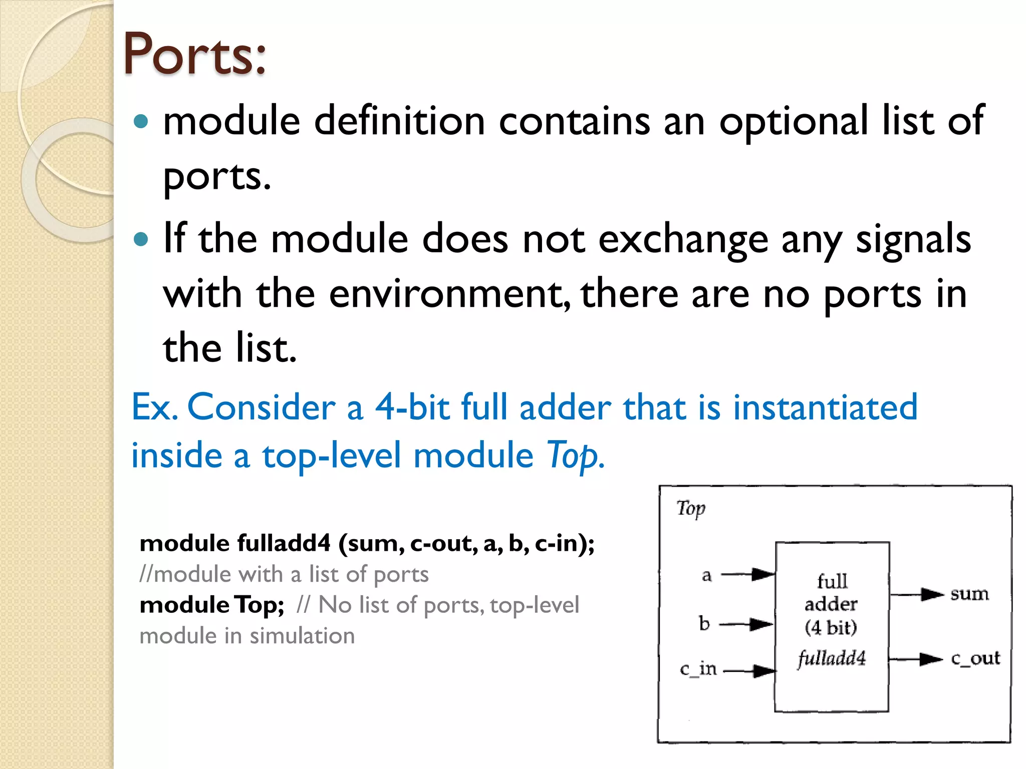 Ports:
 module definition contains an optional list of
ports.
 If the module does not exchange any signals
with the environment, there are no ports in
the list.
Ex. Consider a 4-bit full adder that is instantiated
inside a top-level module Top.
module fulladd4 (sum, c-out, a, b, c-in);
//module with a list of ports
moduleTop; // No list of ports, top-level
module in simulation
 