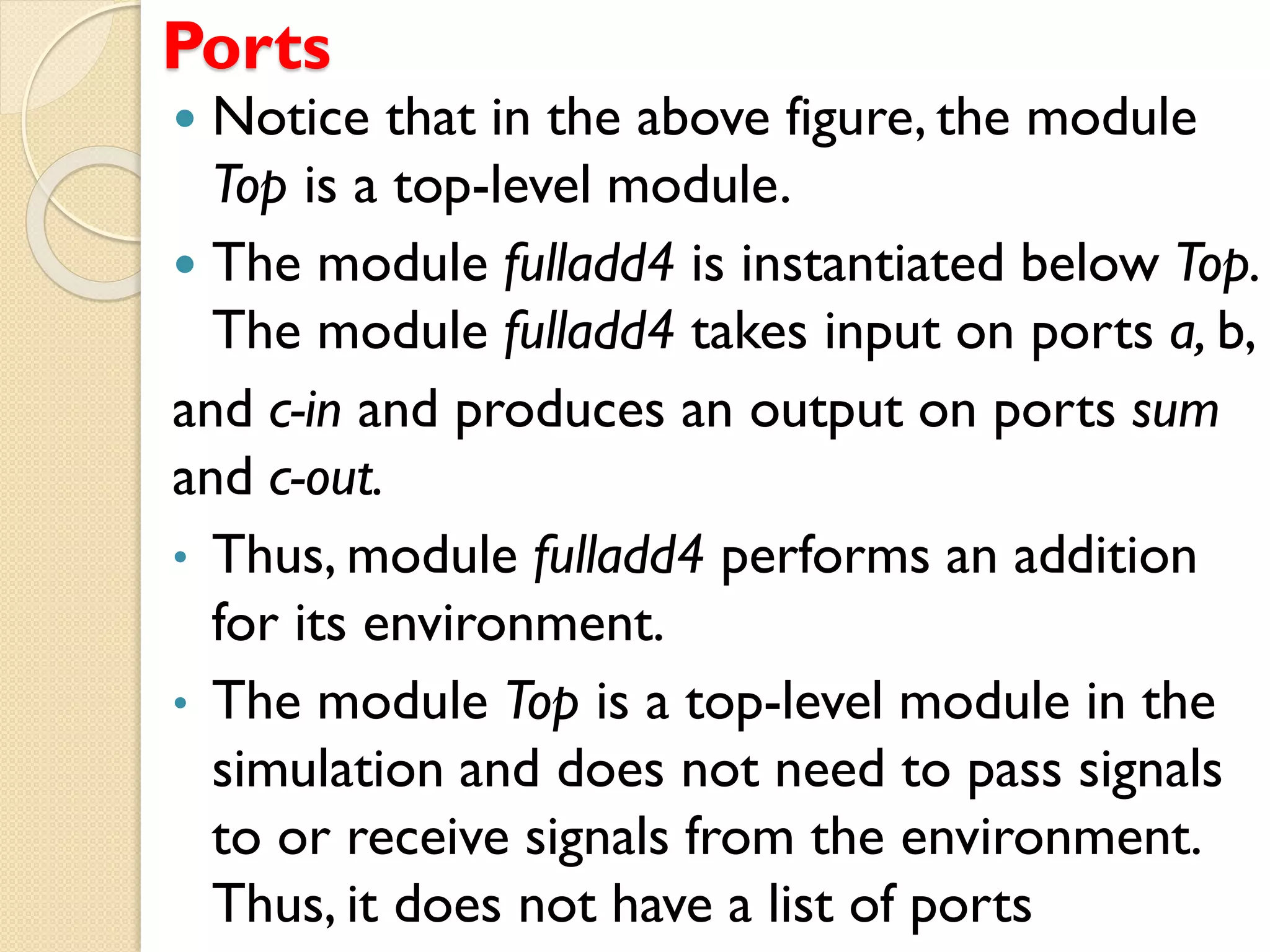 Ports
 Notice that in the above figure, the module
Top is a top-level module.
 The module fulladd4 is instantiated below Top.
The module fulladd4 takes input on ports a, b,
and c-in and produces an output on ports sum
and c-out.
• Thus, module fulladd4 performs an addition
for its environment.
• The module Top is a top-level module in the
simulation and does not need to pass signals
to or receive signals from the environment.
Thus, it does not have a list of ports
 