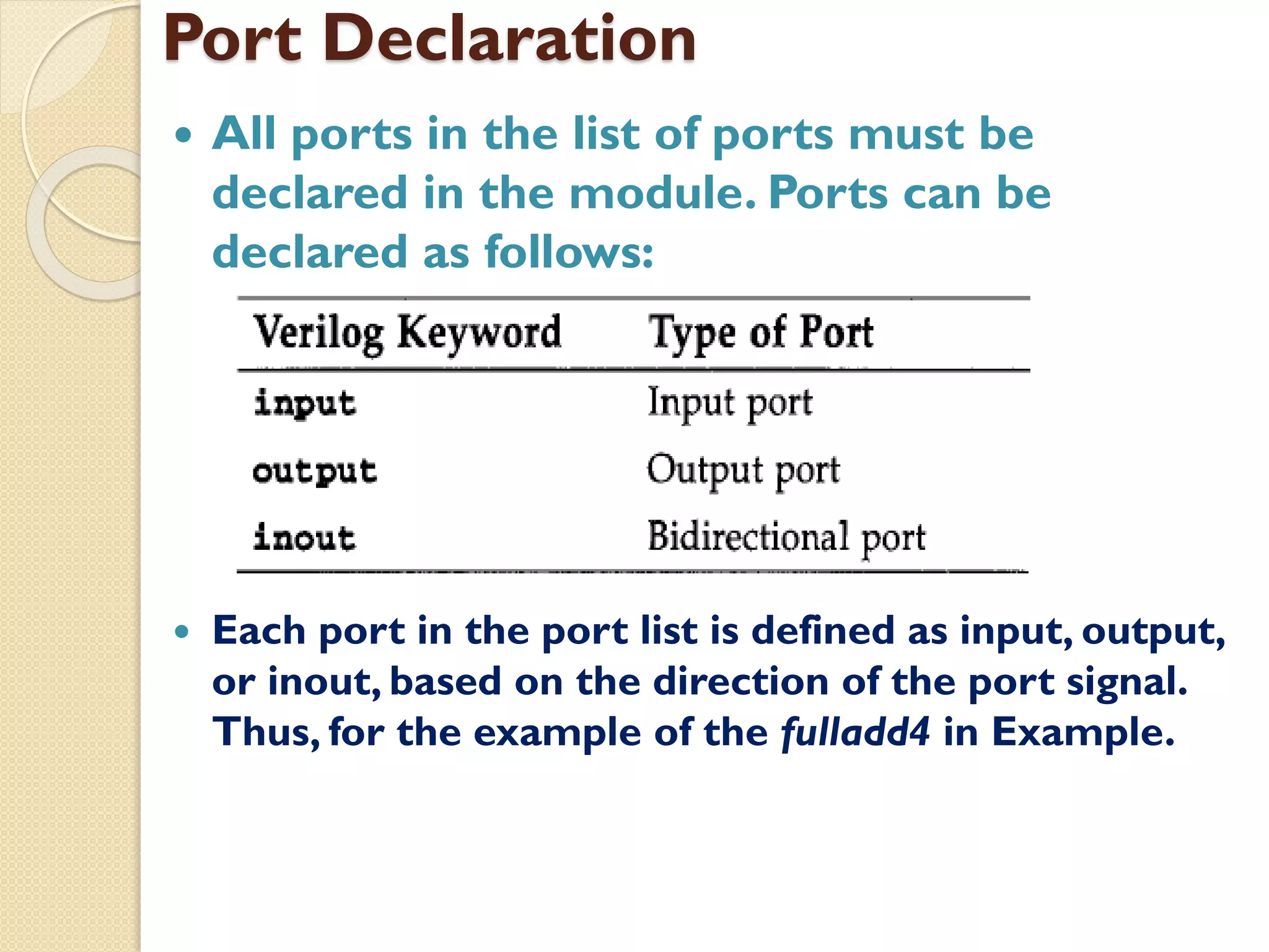 Port Declaration
 All ports in the list of ports must be
declared in the module. Ports can be
declared as follows:
 Each port in the port list is defined as input, output,
or inout, based on the direction of the port signal.
Thus, for the example of the fulladd4 in Example.
 