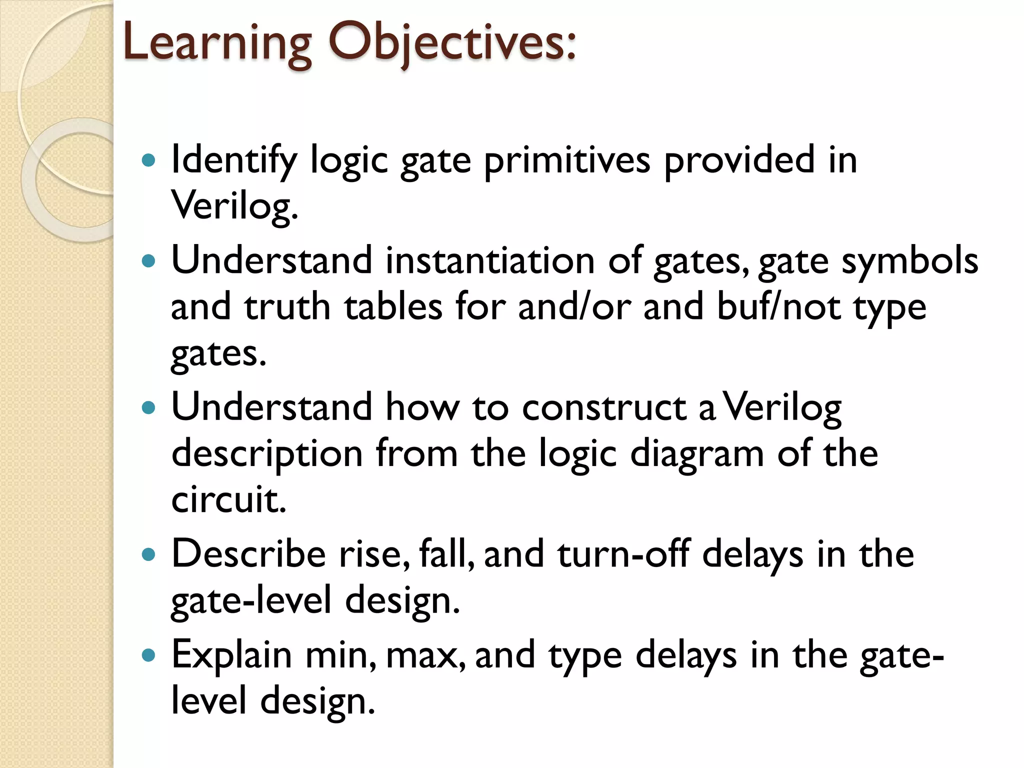 Learning Objectives:
 Identify logic gate primitives provided in
Verilog.
 Understand instantiation of gates, gate symbols
and truth tables for and/or and buf/not type
gates.
 Understand how to construct aVerilog
description from the logic diagram of the
circuit.
 Describe rise, fall, and turn-off delays in the
gate-level design.
 Explain min, max, and type delays in the gate-
level design.
 