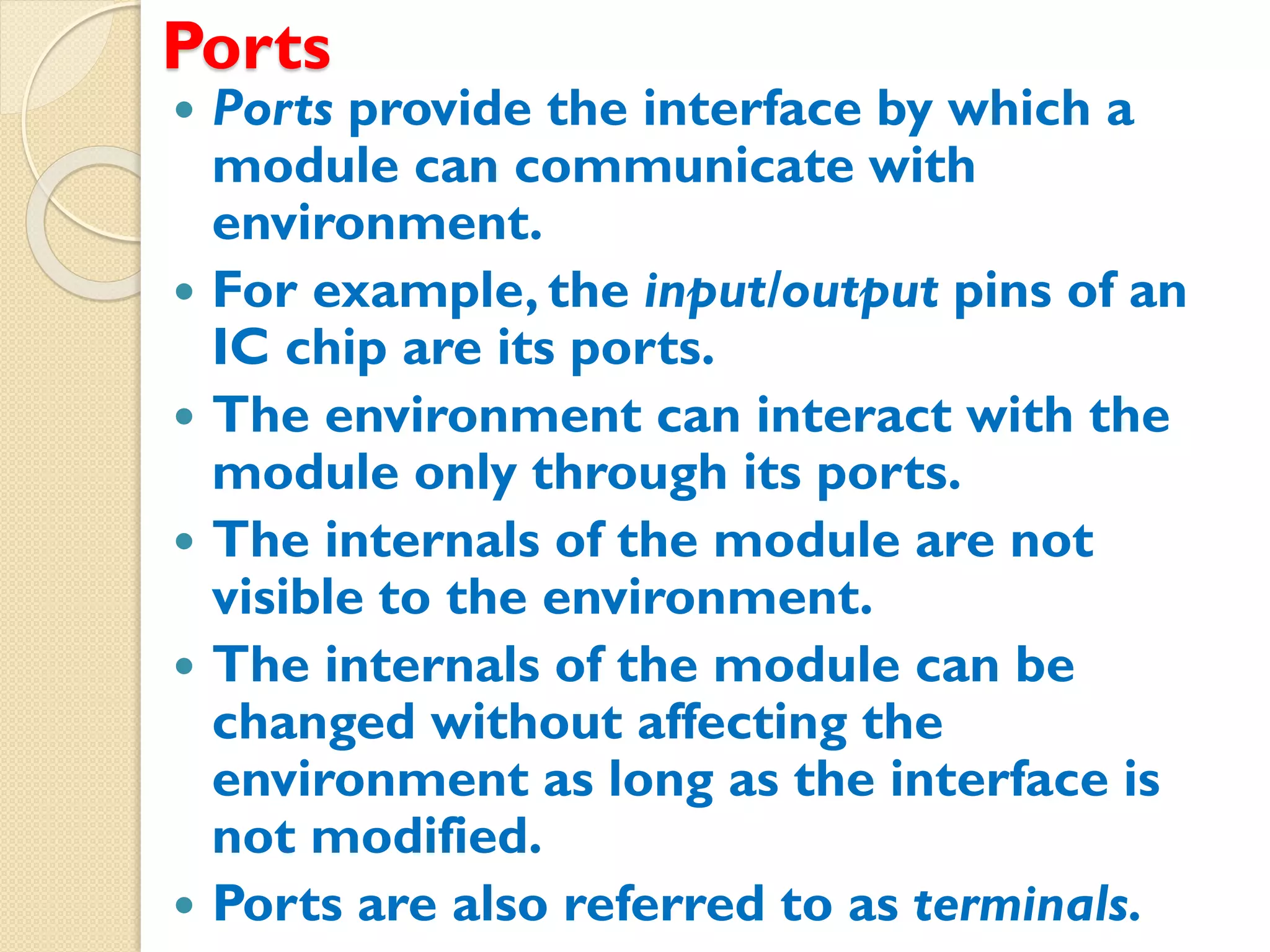 Ports
 Ports provide the interface by which a
module can communicate with
environment.
 For example, the input/output pins of an
IC chip are its ports.
 The environment can interact with the
module only through its ports.
 The internals of the module are not
visible to the environment.
 The internals of the module can be
changed without affecting the
environment as long as the interface is
not modified.
 Ports are also referred to as terminals.
 