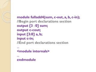 module fulladd4(sum, c-out, a, b, c-in);
//Begin port declarations section
output [3 : 0] sum;
output c-cout;
input [3:0] a, b;
input c-in;
//End port declarations section
...
<module internals>
...
endmodule
 