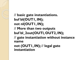 // basic gate instantiations.
buf bl(OUT1, IN);
not nl(OUT1, IN);
// More than two outputs
buf bl_2out(OUTl, OUT2, IN);
// gate instantiation without instance
name
not (OUT1, IN); // legal gate
instantiation
 
