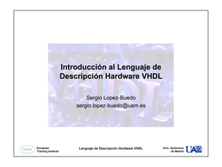 1
European
Training Institute
Lenguaje de Descripción Hardware VHDL Univ. Autónoma
de Madrid
Introducción al Lenguaje deIntroducción al Lenguaje de
Descripción Hardware VHDLDescripción Hardware VHDL
SergioSergio LopezLopez--BuedoBuedo
sergio.lopezsergio.lopez--buedo@uam.esbuedo@uam.es
 