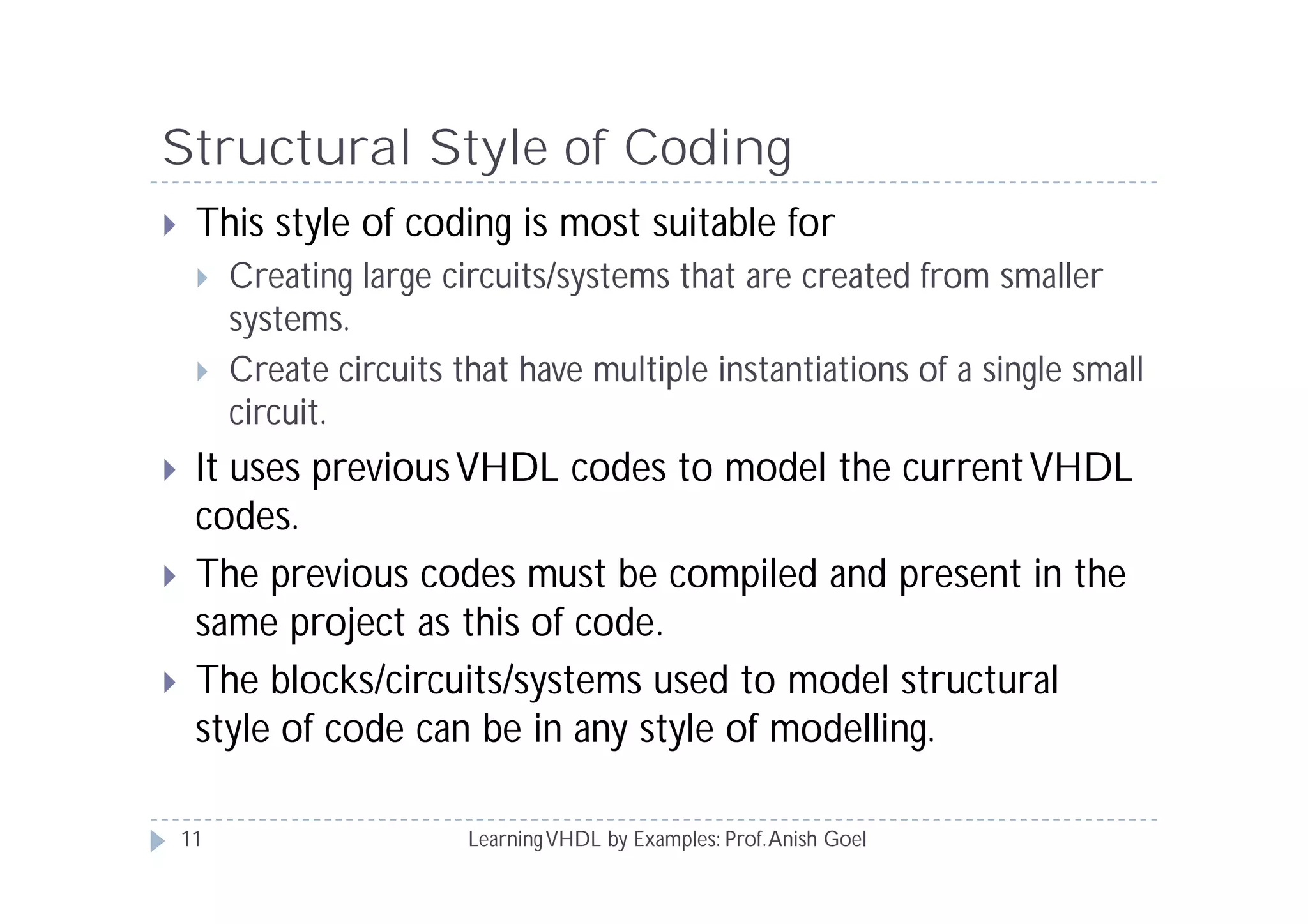 Structural Style of Coding
LearningVHDL by Examples: Prof.Anish Goel
 This style of coding is most suitable for
 Creating large circuits/systems that are created from smaller
systems.
 Create circuits that have multiple instantiations of a single small
circuit.
 It uses previousVHDL codes to model the currentVHDL
codes.
 The previous codes must be compiled and present in the
same project as this of code.
 The blocks/circuits/systems used to model structural
style of code can be in any style of modelling.
11
 
