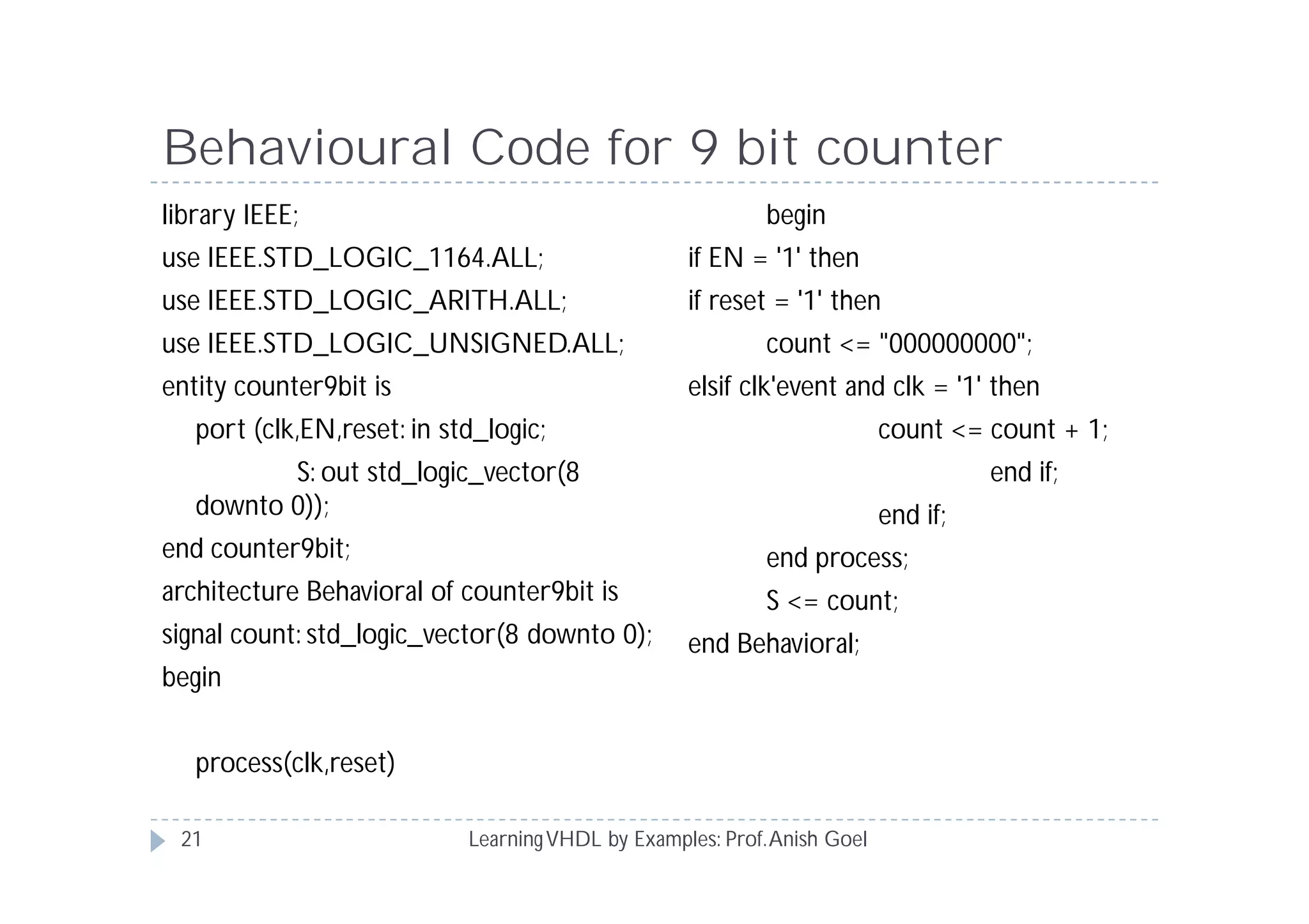 Behavioural Code for 9 bit counter
LearningVHDL by Examples: Prof.Anish Goel
library IEEE;
use IEEE.STD_LOGIC_1164.ALL;
use IEEE.STD_LOGIC_ARITH.ALL;
use IEEE.STD_LOGIC_UNSIGNED.ALL;
entity counter9bit is
port (clk,EN,reset: in std_logic;
S: out std_logic_vector(8
downto 0));
end counter9bit;
architecture Behavioral of counter9bit is
signal count: std_logic_vector(8 downto 0);
begin
process(clk,reset)
begin
if EN = '1' then
if reset = '1' then
count <= "000000000";
elsif clk'event and clk = '1' then
count <= count + 1;
end if;
end if;
end process;
S <= count;
end Behavioral;
21
 
