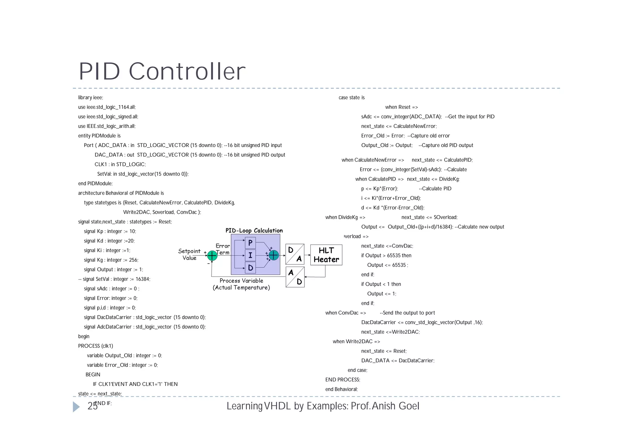 PID Controller
LearningVHDL by Examples: Prof.Anish Goel
library ieee;
use ieee.std_logic_1164.all;
use ieee.std_logic_signed.all;
use IEEE.std_logic_arith.all;
entity PIDModule is
Port ( ADC_DATA : in STD_LOGIC_VECTOR (15 downto 0); --16 bit unsigned PID input
DAC_DATA : out STD_LOGIC_VECTOR (15 downto 0); --16 bit unsigned PID output
CLK1 : in STD_LOGIC;
SetVal: in std_logic_vector(15 downto 0));
end PIDModule;
architecture Behavioral of PIDModule is
type statetypes is (Reset, CalculateNewError, CalculatePID, DivideKg,
Write2DAC, Soverload, ConvDac );
signal state,next_state : statetypes := Reset;
signal Kp : integer := 10;
signal Kd : integer :=20;
signal Ki : integer :=1;
signal Kg : integer := 256;
signal Output : integer := 1;
-- signal SetVal : integer := 16384;
signal sAdc : integer := 0 ;
signal Error: integer := 0;
signal p,i,d : integer := 0;
signal DacDataCarrier : std_logic_vector (15 downto 0);
signal AdcDataCarrier : std_logic_vector (15 downto 0);
begin
PROCESS (clk1)
variable Output_Old : integer := 0;
variable Error_Old : integer := 0;
BEGIN
IF CLK1'EVENT AND CLK1='1' THEN
state <= next_state;
END IF;
case state is
when Reset =>
sAdc <= conv_integer(ADC_DATA); --Get the input for PID
next_state <= CalculateNewError;
Error_Old := Error; --Capture old error
Output_Old := Output; --Capture old PID output
when CalculateNewError => next_state <= CalculatePID;
Error <= (conv_integer(SetVal)-sAdc); --Calculate
when CalculatePID => next_state <= DivideKg;
p <= Kp*(Error); --Calculate PID
i <= Ki*(Error+Error_Old);
d <= Kd *(Error-Error_Old);
when DivideKg => next_state <= SOverload;
Output <= Output_Old+((p+i+d)/16384); --Calculate new output
when SOverload =>
next_state <=ConvDac;
if Output > 65535 then
Output <= 65535 ;
end if;
if Output < 1 then
Output <= 1;
end if;
when ConvDac => --Send the output to port
DacDataCarrier <= conv_std_logic_vector(Output ,16);
next_state <=Write2DAC;
when Write2DAC =>
next_state <= Reset;
DAC_DATA <= DacDataCarrier;
end case;
END PROCESS;
end Behavioral;
25
 