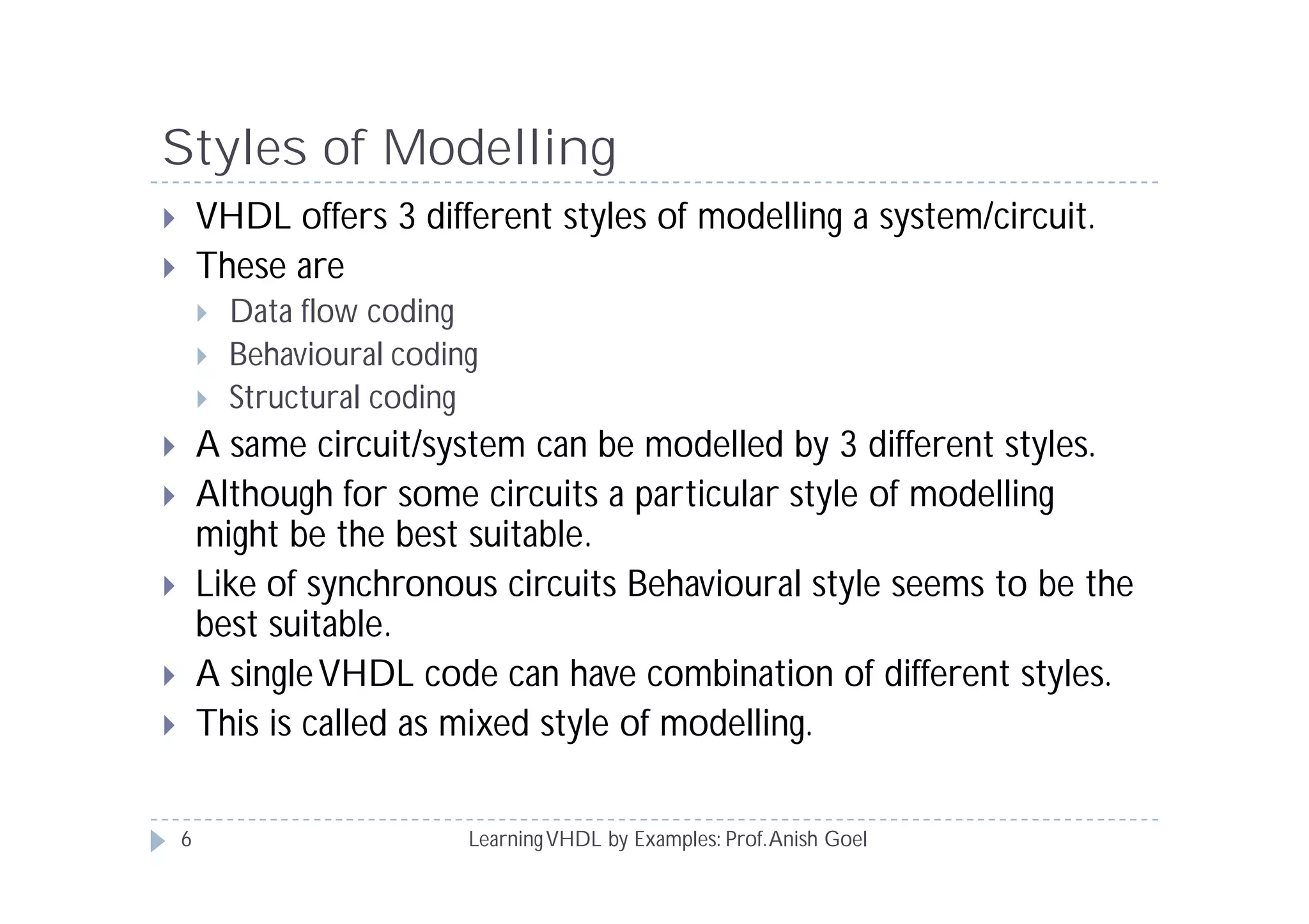Styles of Modelling
LearningVHDL by Examples: Prof.Anish Goel
 VHDL offers 3 different styles of modelling a system/circuit.
 These are
 Data flow coding
 Behavioural coding
 Structural coding
 A same circuit/system can be modelled by 3 different styles.
 Although for some circuits a particular style of modelling
might be the best suitable.
 Like of synchronous circuits Behavioural style seems to be the
best suitable.
 A singleVHDL code can have combination of different styles.
 This is called as mixed style of modelling.
6
 