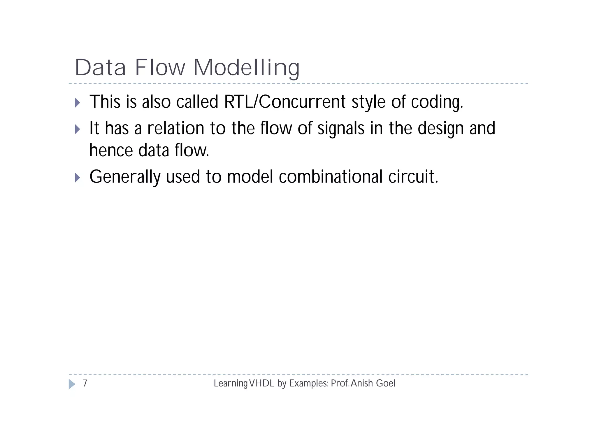 Data Flow Modelling
LearningVHDL by Examples: Prof.Anish Goel
 This is also called RTL/Concurrent style of coding.
 It has a relation to the flow of signals in the design and
hence data flow.
 Generally used to model combinational circuit.
7
 