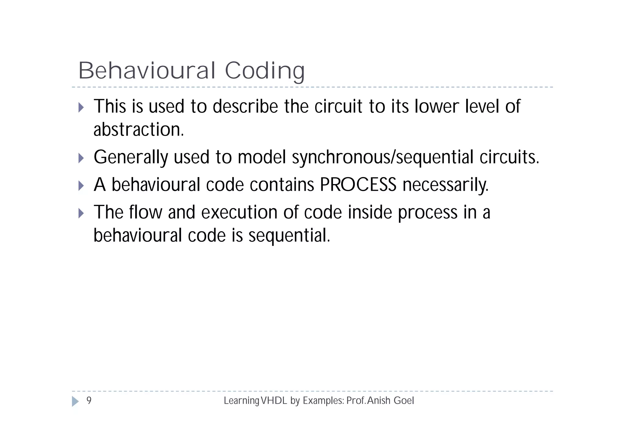Behavioural Coding
LearningVHDL by Examples: Prof.Anish Goel
 This is used to describe the circuit to its lower level of
abstraction.
 Generally used to model synchronous/sequential circuits.
 A behavioural code contains PROCESS necessarily.
 The flow and execution of code inside process in a
behavioural code is sequential.
9
 