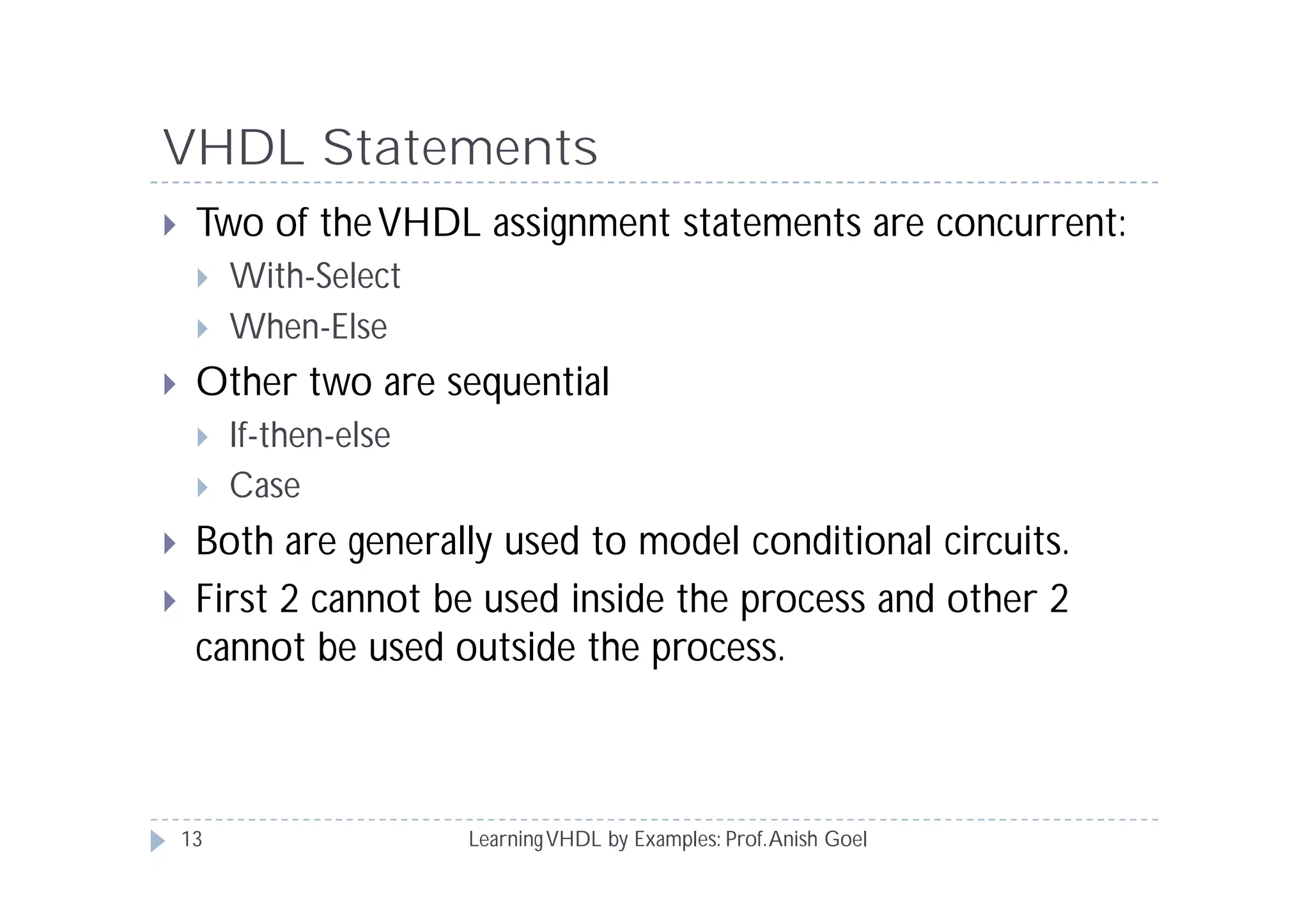 VHDL Statements
LearningVHDL by Examples: Prof.Anish Goel
 Two of theVHDL assignment statements are concurrent:
 With-Select
 When-Else
 Other two are sequential
 If-then-else
 Case
 Both are generally used to model conditional circuits.
 First 2 cannot be used inside the process and other 2
cannot be used outside the process.
13
 