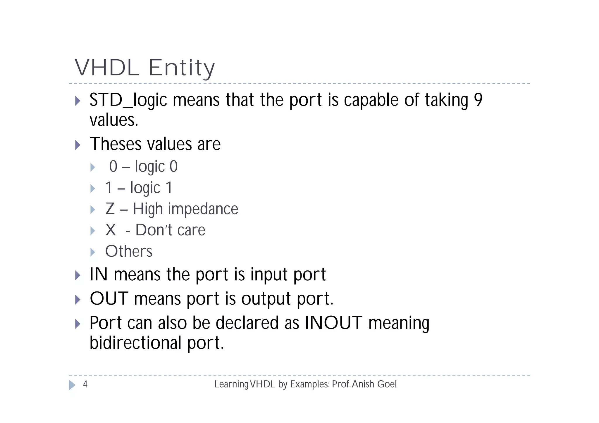 VHDL Entity
LearningVHDL by Examples: Prof.Anish Goel
 STD_logic means that the port is capable of taking 9
values.
 Theses values are
 0 – logic 0
 1 – logic 1
 Z – High impedance
 X - Don’t care
 Others
 IN means the port is input port
 OUT means port is output port.
 Port can also be declared as INOUT meaning
bidirectional port.
4
 