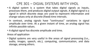 CPE 301 – DIGIAL SYSTEMS WITH VHDL
• A digital system is a system that takes digital signals as inputs,
processes them, and produces digital output signals. A digital signal is a
signal in which discrete steps are used to represent information and
change values only at discrete (fixed) time intervals.
• In contrast, analog signals have “continuous” variations in signal
amplitude over time. At a given instant of time, an analog signal has
infinite possible values.
• A digital signal has discrete amplitude and time.
Areas of application
• Digital systems are very useful in the areas of signal processing (i.e.,
audio, images, speech, etc.), computing, communication, and data
storage, among others.
 