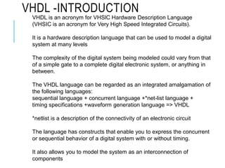 VHDL is an acronym for VHSlC Hardware Description Language
(VHSIC is an acronym for Very High Speed Integrated Circuits).
It is a hardware description language that can be used to model a digital
system at many levels
The complexity of the digital system being modeled could vary from that
of a simple gate to a complete digital electronic system, or anything in
between.
The VHDL language can be regarded as an integrated amalgamation of
the following languages:
sequential language + concurrent language +*net-list language +
timing specifications +waveform generation language => VHDL
*netlist is a description of the connectivity of an electronic circuit
The language has constructs that enable you to express the concurrent
or sequential behavior of a digital system with or without timing.
It also allows you to model the system as an interconnection of
components
VHDL -INTRODUCTION
 