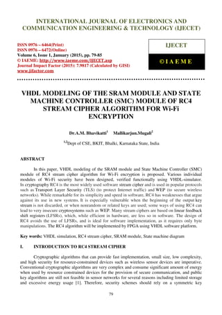 International Journal of Electronics and Communication Engineering & Technology (IJECET), ISSN
0976 – 6464(Print), ISSN 0976 – 6472(Online), Volume 6, Issue 1, January (2015), pp. 79-85 © IAEME
79
VHDL MODELING OF THE SRAM MODULE AND STATE
MACHINE CONTROLLER (SMC) MODULE OF RC4
STREAM CIPHER ALGORITHM FOR Wi-Fi
ENCRYPTION
Dr.A.M. Bhavikatti1
Mallikarjun.Mugali2
1,2
Dept of CSE, BKIT, Bhalki, Karnataka State, India
ABSTRACT
In this paper, VHDL modeling of the SRAM module and State Machine Controller (SMC)
module of RC4 stream cipher algorithm for Wi-Fi encryption is proposed. Various individual
modules of Wi-Fi security have been designed, verified functionally using VHDL-simulator.
In cryptography RC4 is the most widely used software stream cipher and is used in popular protocols
such as Transport Layer Security (TLS) (to protect Internet traffic) and WEP (to secure wireless
networks). While remarkable for its simplicity and speed in software, RC4 has weaknesses that argue
against its use in new systems. It is especially vulnerable when the beginning of the output key
stream is not discarded, or when nonrandom or related keys are used; some ways of using RC4 can
lead to very insecure cryptosystems such as WEP. Many stream ciphers are based on linear feedback
shift registers (LFSRs), which, while efficient in hardware, are less so in software. The design of
RC4 avoids the use of LFSRs, and is ideal for software implementation, as it requires only byte
manipulations. The RC4 algorithm will be implemented by FPGA using VHDL software platform.
Key words: VHDL simulation, RC4 stream cipher, SRAM module, State machine diagram
I. INTRODUCTION TO RC4 STREAM CIPHER
Cryptographic algorithms that can provide fast implementation, small size, low complexity,
and high security for resource-constrained devices such as wireless sensor devices are imperative.
Conventional cryptographic algorithms are very complex and consume significant amount of energy
when used by resource constrained devices for the provision of secure communication, and public
key algorithms are still not feasible in sensor networks for several reasons including limited storage
and excessive energy usage [1]. Therefore, security schemes should rely on a symmetric key
INTERNATIONAL JOURNAL OF ELECTRONICS AND
COMMUNICATION ENGINEERING & TECHNOLOGY (IJECET)
ISSN 0976 – 6464(Print)
ISSN 0976 – 6472(Online)
Volume 6, Issue 1, January (2015), pp. 79-85
© IAEME: http://www.iaeme.com/IJECET.asp
Journal Impact Factor (2015): 7.9817 (Calculated by GISI)
www.jifactor.com
IJECET
© I A E M E
 