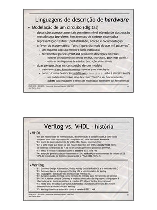 Linguagens de descrição de hardware
• Modelação de um circuito (digital)
      –    descrições comportamentais permitem nível elevado de abstracção
      –    metodologia top-down: ferramentas de síntese automática
      –    representação textual: portabilidade, edição e documentação
      –    a favor do esquemático: “uma figura diz mais do que mil palavras”
              • um esquema captura melhor a ideia estrutural
              • ferramentas gráficas front-end produzem descrições em HDLs
                     – editores de esquemático: netlist em HDL (estrutural, gate-level ou RTL)
                     – editores de diagramas de estados: descrições sintetizáveis
      – duas perspectivas na construção de um modelo
              • descrever o seu funcionamento apenas para simulação
              • construir uma descrição sintetizável ($monitor(…) não é sintetizável!)
                     – um modelo sintetizável deve descrever “bem” o seu funcionamento
                     – subsets das linguagens e regras de modelação dependem das ferramentas

FEUP/DEEC : EEC0055 / Projecto de Sistemas Digitais, 2006/2007                                      19
José Carlos Alves




                     Verilog vs. VHDL - história
 •VHDL
       – ‘80: por necessidade de normalização, documentação e portabilidade, e DOD funda
          projecto para criar linguagem de “programação” para descrever hardware
       – ‘83: início do desenvolvimento do VHDL (IBM, Texas, Intermetrics)
       – ‘87: o DOD impõe que todos os SDs fossem descritos em VHDL; standard IEEE 1076;
          os sistemas electrónicos do F-22 foram um dos primeiros projectos em VHDL
       – ‘93: VHDL é revisto e adoptado como o standard IEEE 1076 ’93
       – ‘96: adopção generalizada por ferramentas EDA; package para ferramentas de síntese (IEEE
         1076.3); modelação de bibliotecas para ASIC e FPGA (IEEE 1076.4)



 •Verilog
       – ‘81: Gateway Design Automation, Philip Moorby cria GenRad HDL e o simulador HILO
       – ‘83: Gateway lançou a linguagem Verilog HDL e um simulador de Verilog
       – ‘85: linguagem e simulador são enriquecidos (Verilog-XL)
       – ‘87: Synopsys adopta Verilog como formato de entrada para ferramentas de síntese
       – ‘89/’90: Cadence compra Gateway e separa o simulador da linguagem; a linguagem é
          libertada para o domínio público; é criado o OVI (Open Verilog International)
       – ‘93: neste ano, de todos os circuitos submetidos a fundições de silício, 85% foram
          desenvolvidos e submetidos em Verilog.
       – ‘95: Verilog é revisto e adoptado como o standard IEEE 1364

FEUP/DEEC : EEC0055 / Projecto de Sistemas Digitais, 2006/2007                                      20
José Carlos Alves
 