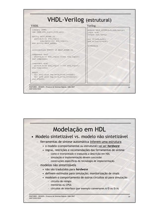 VHDL-Verilog (estrutural)
  VHDL                                                           Verilog
    library IEEE;                                                module HALF_ADDER(a,b,sum,carry);
    use IEEE.STD_Logic_1164.all;                                 input a,b;
                                                                 output sum,carry;
    entity HALF_ADDER is
      port(a,b:in std_logic;                                     xor X1(sum,a,b);
           sum,carry:out std_logic);                             and A1(carry,a,b);
    end entity HALF_ADDER;
                                                                 endmodule

    architecture STRUCT of HALF_ADDER is

    component xor2
      port(a,b:in std_logic; c:out std_logic);
    end component;

    component and2
      port(a,b:in std_logic; c:out std_logic);
    end component;

    begin
      X1: xor2 port map(a=>a,b=>b,c=>sum);
      A1: and2 port map(a=>a,b=>b,c=>carry);
    end STRUCT;



FEUP/DEEC : EEC0055 / Projecto de Sistemas Digitais, 2006/2007                                       23
José Carlos Alves




                                Modelação em HDL
  • Modelo sintetizável vs. modelo não sintetizável
          – ferramentas de síntese automática inferem uma estrutura
                  • o modelo (comportamental ou estrutural) vai ser hardware
                  • regras, restrições e recomendações das ferramentas de síntese
                         – como é interpretado e traduzida a descrição em HDL
                         – simulação e implementação devem concordar
                         – construções específicas da tecnologia de implementação
          – modelos não sintetizáveis
                  • não são traduzidos para hardware
                  • definem estímulos para simulação; monitorização de sinais
                  • modelam o comportamento de outros circuitos só para simulação
                         – circuito de relógio
                         – memórias ou CPUs
                         – circuitos de interface (por exemplo conversores A/D ou D/A)


FEUP/DEEC : EEC0055 / Projecto de Sistemas Digitais, 2006/2007                                       24
José Carlos Alves
 