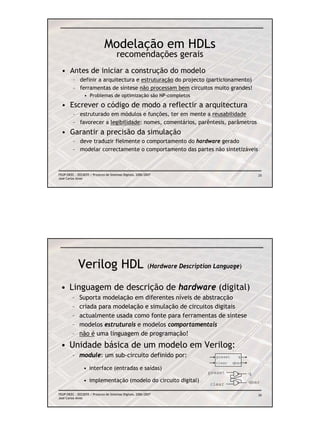 Modelação em HDLs
                                       recomendações gerais
  • Antes de iniciar a construção do modelo
         – definir a arquitectura e estruturação do projecto (particionamento)
         – ferramentas de síntese não processam bem circuitos muito grandes!
                 • Problemas de optimização são NP-completos

  • Escrever o código de modo a reflectir a arquitectura
         – estruturado em módulos e funções, ter em mente a reusabilidade
         – favorecer a legibilidade: nomes, comentários, parêntesis, parâmetros
  • Garantir a precisão da simulação
         – deve traduzir fielmente o comportamento do hardware gerado
         – modelar correctamente o comportamento das partes não sintetizáveis



FEUP/DEEC : EEC0055 / Projecto de Sistemas Digitais, 2006/2007                                       25
José Carlos Alves




             Verilog HDL                                   (Hardware Description Language)


 • Linguagem de descrição de hardware (digital)
         –    Suporta modelação em diferentes níveis de abstracção
         –    criada para modelação e simulação de circuitos digitais
         –    actualmente usada como fonte para ferramentas de síntese
         –    modelos estruturais e modelos comportamentais
         –    não é uma linguagem de programação!
 • Unidade básica de um modelo em Verilog:
         – module: um sub-circuito definido por:                                 preset     q
                                                                                 clear    qbar
                • interface (entradas e saídas)
                                                                              preset             q
                • implementação (modelo do circuito digital)                                     qbar
                                                                               clear

FEUP/DEEC : EEC0055 / Projecto de Sistemas Digitais, 2006/2007                                       26
José Carlos Alves
 