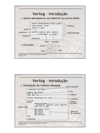 Verilog - introdução
     • Modelo estrutural de uma latch SR com portas NAND:

                             module ffnand(preset,clear,q,qbar);
                             input preset, clear;                               interface
                             output q, qbar;
            atraso
 primitiva                   nand #1 nand1(q, qbar, preset),
                                                                                implementação
                                     nand2(qbar, q, clear);
        instância
                             endmodule

                                                         saída   entradas
     • Circuito:                               preset                   q


                                                clear                   qbar

FEUP/DEEC : EEC0055 / Projecto de Sistemas Digitais, 2006/2007                                   27
José Carlos Alves




                              Verilog - introdução
     • Simulação do módulo ffnand                                              escala temporal
                   `timescale 1ns/100ps
                   module top_ffnand;                                              fios
                   wire q, qb;
                   reg pre, clr;                                                    registos
                   ffnand ffnand1(pre,clr,q,qb);
                                                                                     instância
                   initial
                   begin                                                           monitor
                                   $monitor($time,                                 de sinais
                                   “ preset=%b, clear=%b, q=%b, qbar=%b”,
                                   pre, clr, q, qb);
espera 10ns
                                   #10    pre=0; clr=1;
                                   #10    pre=1;
                                   #10    clr=0;                                    estímulos
                                   #10    clr=1;                                    de simulação
                                   #10    $finish;
                   end
                   endmodule

FEUP/DEEC : EEC0055 / Projecto de Sistemas Digitais, 2006/2007                                   28
José Carlos Alves
 