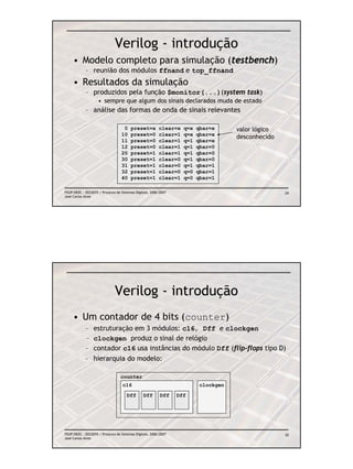 Verilog - introdução
     • Modelo completo para simulação (testbench)
            – reunião dos módulos ffnand e top_ffnand
     • Resultados da simulação
            – produzidos pela função $monitor(...)(system task)
                    • sempre que algum dos sinais declarados muda de estado
            – análise das formas de onda de sinais relevantes

                                   0    preset=x         clear=x   q=x   qbar=x      valor lógico
                                  10    preset=0         clear=1   q=x   qbar=x
                                                                                     desconhecido
                                  11    preset=0         clear=1   q=1   qbar=x
                                  12    preset=0         clear=1   q=1   qbar=0
                                  20    preset=1         clear=1   q=1   qbar=0
                                  30    preset=1         clear=0   q=1   qbar=0
                                  31    preset=1         clear=0   q=1   qbar=1
                                  32    preset=1         clear=0   q=0   qbar=1
                                  40    preset=1         clear=1   q=0   qbar=1

FEUP/DEEC : EEC0055 / Projecto de Sistemas Digitais, 2006/2007                                      29
José Carlos Alves




                              Verilog - introdução
     • Um contador de 4 bits (counter)
            –    estruturação em 3 módulos: c16, Dff e clockgen
            –    clockgen produz o sinal de relógio
            –    contador c16 usa instâncias do módulo Dff (flip-flops tipo D)
            –    hierarquia do modelo:

                                  counter
                                   c16                                    clockgen

                                      Dff       Dff       Dff    Dff




FEUP/DEEC : EEC0055 / Projecto de Sistemas Digitais, 2006/2007                                      30
José Carlos Alves
 