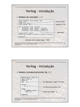 Verilog - introdução
     • Modelo do contador c16
           module c16(value, clock, fifteen, ten);
           input clock;                                                               vector de bits
           output [3:0] value;
           output fifteen, ten;                                                       saídas de 1 bit
           Dff     D1(value[0],          clock,     ~value[0]),
                   D2(value[1],          clock,     value[1] ^ value[0]),
                   D3(value[2],          clock,     value[2] ^ &value[1:0]),
                   D4(value[3],          clock,     value[3] ^ &value[2:0]);

           assign fifteen = &value;                                                     operadores
           assign ten = value[3] & ~value[2] & value[1] & ~value[0];

           endmodule


                             saída ten vale 1 quando value = 1010

FEUP/DEEC : EEC0055 / Projecto de Sistemas Digitais, 2006/2007                                       31
José Carlos Alves




                              Verilog - introdução
     • Modelo (comportamental) do Dff

                  module Dff(q, clock, d);
                  input clock, d;
                  output q;
                  reg    q;                                       q é reg porque “segura” um valor
                  initial
                      q = 0;
                                                                  no início da simulação (t=0)
                  always
                      @ (negedge clock)
                         #10 q = d;                               sempre que clock
                  endmodule


FEUP/DEEC : EEC0055 / Projecto de Sistemas Digitais, 2006/2007                                       32
José Carlos Alves
 