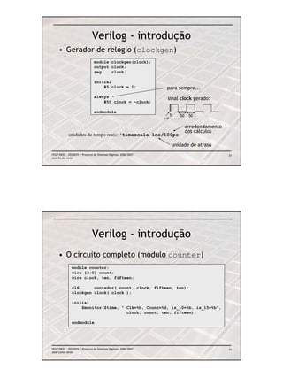 Verilog - introdução
     • Gerador de relógio (clockgen)
                                module clockgen(clock);
                                output clock;
                                reg    clock;

                                initial
                                    #5 clock = 1;                  para sempre...
                                always                             sinal clock gerado:
                                    #50 clock = ~clock;

                                endmodule
                                                                       5   50    50
                                                                 t=0

                                                                                arredondamento
                                                                                dos cálculos
            unidades de tempo reais: ‘timescale 1ns/100ps

                                                                       unidade de atraso
FEUP/DEEC : EEC0055 / Projecto de Sistemas Digitais, 2006/2007                                   33
José Carlos Alves




                              Verilog - introdução
     • O circuito completo (módulo counter)
               module counter;
               wire [3:0] count;
               wire clock, ten, fifteen;

               c16      contador( count, clock, fifteen, ten);
               clockgen clock( clock );

               initial
                   $monitor($time, “ Clk=%b, Count=%d, is_10=%b, is_15=%b”,
                                     clock, count, ten, fifteen);

               endmodule




FEUP/DEEC : EEC0055 / Projecto de Sistemas Digitais, 2006/2007                                   34
José Carlos Alves
 