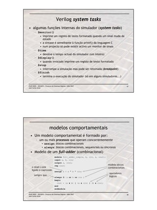 Verilog system tasks
• algumas funções internas do simulador (system tasks)
       – $monitor()
          • imprime um registo de texto formatado quando um sinal muda de
            estado
          • a sintaxe é semelhante à função printf() da linguagem C
          • num projecto só pode existir activo um monitor de sinais
       – $time
          • devolve o tempo actual do simulador (um inteiro)
       – $display()
          • quando invocado imprime um registo de texto formatado
       – $stop
          • interrompe a simulação mas pode ser retomada (breakpoint)
       – $finish
          • termina a execução do simulador (só em alguns simuladores...)


FEUP/DEEC : EEC0055 / Projecto de Sistemas Digitais, 2006/2007                                    47
José Carlos Alves




                            modelos comportamentais
  • Um modelo comportamental é formado por:
         – um ou mais processos que operam concorrentemente
                 • assign: blocos combinacionais
                 • always: blocos combinacionais, sequenciais ou síncronos
  • Modelo de um full-adder (combinacional)
                                   module full_adder_comp(a, b, cin, s, cout);
                                   input a, b, cin;
                                   output s, cout;
                                   reg cout;                                     modela blocos
    o sinal s está                                                               combinacionais
    ligado à expressão
                                   assign s = a ^ b ^ cin;
                                                                                  operadores
       sempre que...                                                              lógicos
                                   always @( a or b or cin )
                                   begin
                                     cout = (a & b) | (a & cin) | (b & cin);
                                   end
                                   endmodule

FEUP/DEEC : EEC0055 / Projecto de Sistemas Digitais, 2006/2007                                    48
José Carlos Alves
 