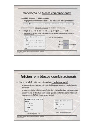 modelação de blocos combinacionais
    • assign sinal = expressao;
       – Liga permanentemente sinal ao resultado da expressao:
              assign #10 opa = { a<<7, ( IR[7:4] & 4’b1010 ? (a+b) : (a-b) ) };


        atraso de transporte (não pode ser usado em modelos sintetizáveis)

    • always @(a or b or c or ...) begin ... end
           – sempre que um sinal da lista muda de estado avalia o bloco:
                always @(a or IR or b)
                                                                 lista de sensibilidades
                begin
                  if ( IR[7:4] & 4’b1010 )
                                                                                a
                    opa = { a<<7, (a+b) };
                  else                                                         IR                     opa
                    opa = { a<<7, (a-b) };                                      b
                end

FEUP/DEEC : EEC0055 / Projecto de Sistemas Digitais, 2006/2007                                              51
José Carlos Alves




        latches em blocos combinacionais
• Num modelo de um circuito combinacional
     – as saídas devem ter um valor atribuído para todas as condições das
       entradas
     – se essa condição não for satisfeita são criadas latches transparentes
     – a ocorrência de latches num bloco que se pretendia combinacional
       é geralmente FATAL (a ver mais tarde)

                  always @(a or b or sel)
                  begin                                                   always @(a or b or sel)
                    if ( sel )                                            begin
                      y = a;                                                if ( sel )
                    else                                                      y = a;
                      y = b;                                              end
                  end
                                                                             uma latch transparente
                       um multiplexer 2÷1
FEUP/DEEC : EEC0055 / Projecto de Sistemas Digitais, 2006/2007                                              52
José Carlos Alves
 