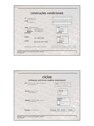 construções condicionais
                                                                   if (a[2:0]==3’b010 && cy)
                if (condition)                                     ...
                   statement1
                else
                   statement2                                      if (a[2:0]===3’b01z && cy)
                                                                   ...


                case (expression)                                        case (ir[7:4])
                   expr1:   statement1;                                    4’b0001: ...
                   expr2:   statement2;                                    4’b0010: ...
                   default: statement3;                                    default: ...
                endcase;                                                 endcase


                casez                                                    casex (ir[7:4])
                                       (z é don’t care)                    4’bxx01: ...
                                                                           4’bxx10: ...
                casex                                                      default: ...
                                       (z e x são don’t care)            endcase


                (expression)?(true):(false)                       acc=(ir[7:0]==4’b0011) ? 0 : 255;


FEUP/DEEC : EEC0055 / Projecto de Sistemas Digitais, 2006/2007                                        53
José Carlos Alves




                                                         ciclos
                         (utilização restrita em modelos sintetizáveis)
                for(start;end_expr;update)
                                                                       for(i=0;i<8;i=i+1)
                    statement;                                           x[i] = x[i+1]



                 while(condition)                                          while(i<8)
                     statement;                                            begin
                                                                           ...
                                                                           end


                                                                         repeat(10)
                 repeat(fixed_loop_count)                                begin
                     statement;                                            a[i]=a[i+1];
                                                                           i=i+1;
                                                                         end;


                forever statement;                               forever #10 clock = ~clock;



FEUP/DEEC : EEC0055 / Projecto de Sistemas Digitais, 2006/2007                                        54
José Carlos Alves
 