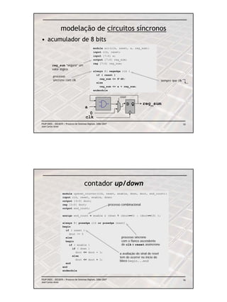 modelação de circuitos síncronos
• acumulador de 8 bits
                                                 module acc(clk, reset, a, reg_sum);
                                                 input clk, reset;
                                                 input [7:0] a;
                                                 output [7:0] reg_sum;
                                                 reg [7:0] reg_sum;
          reg_sum “segura” um
          valor lógico
                                                 always @( negedge clk )
                                                   if ( reset )
          processo
                                                     reg_sum <= 8’d0;
          síncrono com clk                                                             sempre que clk
                                                   else
                                                     reg_sum <= a + reg_sum;
                                                 endmodule

                                                                 reset

                                                                         D Q   reg_sum
                                         a
                                           0
                                         clk
FEUP/DEEC : EEC0055 / Projecto de Sistemas Digitais, 2006/2007                                          55
José Carlos Alves




                                        contador up/down
                   module updown_counter(clk, reset, enable, down, dout, end_count);
                   input clk, reset, enable, down;
                   output [3:0] dout;
                   reg [3:0] dout;             processo combinacional
                   output end_count;

                   assign end_count = enable & (down ? (dout==0) : (dout==15) );

                   always @( posedge clk or posedge reset)
                   begin
                     if ( reset )
                       dout <= 0
                     else                               processo síncrono
                     begin                              com o flanco ascendente
                       if ( enable )                    de clk e reset assíncrono
                          if ( down )
                            dout <= dout – 1;
                                                       a avaliação do sinal de reset
                          else
                                                       tem de ocorrer no início do
                            dout <= dout + 1;
                                                       bloco begin...end
                     end
                   end
                   endmodule


FEUP/DEEC : EEC0055 / Projecto de Sistemas Digitais, 2006/2007                                          56
José Carlos Alves
 
