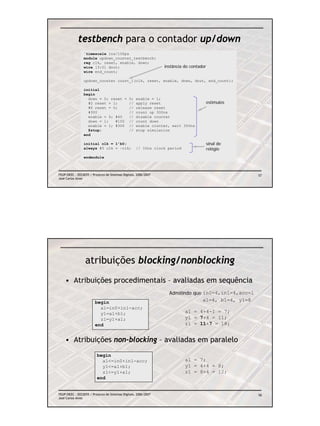 testbench para o contador up/down
                `timescale 1ns/100ps
                module updown_counter_testbench;
                reg clk, reset, enable, down;
                wire [3:0] dout;                                 instância do contador
                wire end_count;

                updown_counter count_1(clk, reset, enable, down, dout, end_count);

                initial
                begin
                  down = 0; reset =            0;   enable = 1;
                  #2 reset = 1;                //   apply reset                          estímulos
                  #6 reset = 0;                //   release reset
                  #300                         //   count up 300ns
                  enable = 0; #40              //   disable counter
                  down = 1;   #100             //   count down
                  enable = 1; #300             //   enable counter, wait 300ns
                  $stop;                       //   stop simulation
                end

                initial clk = 1’b0;                                                      sinal de
                always #5 clk = ~clk;               // 10ns clock period                 relógio
                endmodule



FEUP/DEEC : EEC0055 / Projecto de Sistemas Digitais, 2006/2007                                       57
José Carlos Alves




                  atribuições blocking/nonblocking
    • Atribuições procedimentais – avaliadas em sequência
                                                                   Admitindo que in0=4,in1=4,acc=1
                        begin                                                    a1=4, b1=4, y1=8
                          a1=in0+in1-acc;
                          y1=a1+b1;                                        a1 = 4+4-1 = 7;
                          z1=y1+a1;                                        y1 = 7+4 = 11;
                        end                                                z1 = 11+7 = 18;


    • Atribuições non-blocking – avaliadas em paralelo
                         begin
                           a1<=in0+in1-acc;                                a1 = 7;
                           y1<=a1+b1;                                      y1 = 4+4 = 8;
                           z1<=y1+a1;                                      z1 = 8+4 = 12;
                         end


FEUP/DEEC : EEC0055 / Projecto de Sistemas Digitais, 2006/2007                                       58
José Carlos Alves
 
