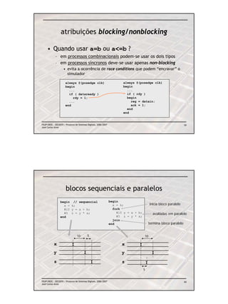 atribuições blocking/nonblocking

     • Quando usar a=b ou a<=b ?
            – em processos combinacionais podem-se usar os dois tipos
            – em processos síncronos deve-se usar apenas non-blocking
                    • evita a ocorrência de race conditions que podem “encravar” o
                      simulador

                      always @(posedge clk)                             always @(posedge clk)
                      begin                                             begin
                        ...                                               ...
                        if ( dataready )                                  if ( rdy )
                          rdy = 1;                                        begin
                        ...                                                 reg = datain;
                      end                                                   ack = 1;
                                                                          end
                                                                        end


FEUP/DEEC : EEC0055 / Projecto de Sistemas Digitais, 2006/2007                                                     59
José Carlos Alves




                      blocos sequenciais e paralelos
                 begin // sequencial                             begin
                   x = k;                                          x = k;                  inicia bloco paralelo
                   #10 y = a + b;                                  fork
                   #5 z = y * x;                                     #10 y = a + b;          avaliadas em paralelo
                 end                                                 #5 z = y * x;
                                                                   join
                                                                 end                      termina bloco paralelo


                                 10        5                                          10

           x                                                            x
           y                                                            y

           z                                                            z
                                                                                      5


FEUP/DEEC : EEC0055 / Projecto de Sistemas Digitais, 2006/2007                                                     60
José Carlos Alves
 