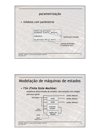 parametrização

     • módulos com parâmetros


                                  module my_multiply(...);
                                  parameter size=16, delay=5;
                                  ...
                                  endmodule
                                                                                 valores por omissão
                                  my_multiply #(8,2) mult1(...);

                                                                              valores atribuídos
                                                                              à instância mult1




FEUP/DEEC : EEC0055 / Projecto de Sistemas Digitais, 2006/2007                                         61
José Carlos Alves




 Modelação de máquinas de estados
     • FSM (Finite State Machine)
            – sequência determinada de estados, síncronizado com relógio
            – estrutura geral
                                                                                     saídas (Moore)
                             entradas
                                                                   saída             saídas (Mealy)
                                                                   saída             saídas (Moore)

                                                                 próximo
                                       reset                      estado
                                    (síncrono)
                                                                 registo de
                                       clock                       estado

                                      reset
                                  (assíncrono)

FEUP/DEEC : EEC0055 / Projecto de Sistemas Digitais, 2006/2007                                         62
José Carlos Alves
 