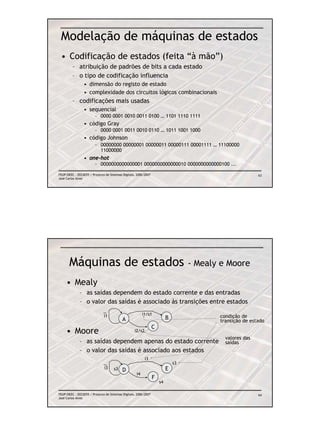 Modelação de máquinas de estados
 • Codificação de estados (feita “à mão”)
         – atribuição de padrões de bits a cada estado
         – o tipo de codificação influencia
                 • dimensão do registo de estado
                 • complexidade dos circuitos lógicos combinacionais
         – codificações mais usadas
                 • sequencial
                        – 0000 0001 0010 0011 0100 … 1101 1110 1111
                 • código Gray
                        – 0000 0001 0011 0010 0110 … 1011 1001 1000
                 • código Johnson
                        – 00000000 00000001 00000011 00000111 00001111 … 11100000
                          11000000
                 • one-hot
                        – 0000000000000001 0000000000000010 0000000000000100 ...

FEUP/DEEC : EEC0055 / Projecto de Sistemas Digitais, 2006/2007                                            63
José Carlos Alves




       Máquinas de estados                                                         - Mealy e Moore

     • Mealy
              – as saídas dependem do estado corrente e das entradas
              – o valor das saídas é associado às transições entre estados

                              i1                         i1/s1                            condição de
                                           A                              B
                                                                                          transição de estado
                                                                 C
     • Moore                                       i2/s2
                                                                                            valores das
              – as saídas dependem apenas do estado corrente                                saídas
              – o valor das saídas é associado aos estados
                                                           i3
                                                                              s3
                              i3     s3                                   E
                                           D
                                                    i4
                                                                 F
                                                                     s4

FEUP/DEEC : EEC0055 / Projecto de Sistemas Digitais, 2006/2007                                            64
José Carlos Alves
 
