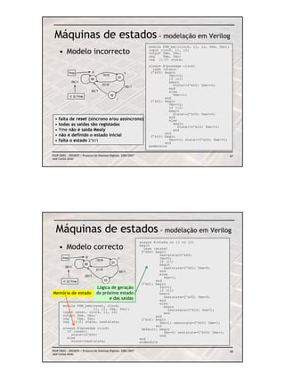 Máquinas de estados - modelação em Verilog
                                                                        module FSM_mal(clock, i1, i2, Yme, Ymo);
      • Modelo incorrecto                                               input clock, i1, i2;
                                                                        output Yme, Ymo;
                                                                        reg    Yme, Ymo;
                                                                        reg [1:0] state;
                                                                        always @(posedge clock)
                                                                          case (state)
             Ymo                0                            1           2’b00: begin
                                       1X/0                                       Ymo<=0;
                              00                      01                          if (i1)
              0X/1                                                                begin
                                       X1/0                                         state<=2’b01; Yme<=0;
                                                             X0/1
                                                                                  end
                              XX/1                                                else
             i1 i2/Yme                          10                                  Yme<=1;
                                                      1                         end
                                                                         2’b01: begin
                                                                                  Ymo<=1;
                                                                                  if (i2)
                                                                                  begin
                                                                                    state<=2’b00; Yme<=0;
  •   falta de reset (síncrono e/ou assíncrono)                                   end
                                                                                  else
  •   todas as saídas são registadas                                                begin
                                                                                       state<=2’b10; Yme<=1;
  •   Yme não é saída Mealy                                                         end
                                                                                end
  •   não é definido o estado inicial                                    2’b10: begin
  •   falta o estado 2’b11                                                        Ymo<=1; state<=2’b00; Yme<=1;
                                                                                end
                                                                        endmodule

FEUP/DEEC : EEC0055 / Projecto de Sistemas Digitais, 2006/2007                                                     67
José Carlos Alves




  Máquinas de estados - modelação em Verilog
                                                                    always @(state or i1 or i2)
      • Modelo correcto                                             begin
                                                                      case (state)
                                                                     2’b00: begin
                                                                              nextstate=2’b00;
       Ymo               0                            1                       Ymo=0;
                                    1X/0                                      if (i1)
                         00                      01
                                                                              begin
          0X/1                                                                  nextstate=2’b01; Yme=0;
                                    X1/0
                                                          X0/1                end
                                                                              else
                         XX/1                                                   Yme=1;
        i1 i2/Yme                          10                               end
                                                1                    2’b01: begin
                                    Lógica de geração                         Ymo=1;
                                                                              if (i2)
Memória de estado                   do próximo estado                         begin
                                          e das saídas                          nextstate=2’b00; Yme=0;
                                                                              end
                                                                              else
        module FSM_bem(reset, clock,                                            begin
                       i1, i2, Yme, Ymo);                                          nextstate=2’b10; Yme=1;
        input reset, clock, i1, i2;                                             end
        output Yme, Ymo;                                                    end
        reg    Yme, Ymo;                                             2’b10: begin
        reg [1:0] state, nextstate;                                           Ymo=1; nextstate=2’b00; Yme=1;
                                                                            end
        always @(posedge clock)                                      default: begin
          if (reset)                                                            Ymo=0; nextstate=2’b00; Yme=1;
            state<=2’b00;                                                     end
          else                                                      end
            state<=nextstate;                                       endmodule

FEUP/DEEC : EEC0055 / Projecto de Sistemas Digitais, 2006/2007                                                     68
José Carlos Alves
 