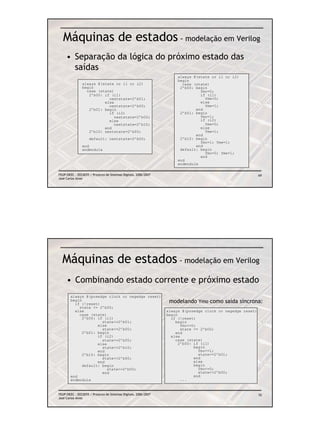 Máquinas de estados - modelação em Verilog
     • Separação da lógica do próximo estado das
       saídas
                                                                      always @(state or i1 or i2)
                                                                      begin
               always @(state or i1 or i2)                              case (state)
               begin                                                   2’b00: begin
                 case (state)                                                   Ymo=0;
                  2’b00: if (i1)                                                if (i1)
                           nextstate=2’b01;                                       Yme=0;
                         else                                                   else
                           nextstate=2’b00;                                       Yme=1;
                  2’b01: begin                                                end
                           if (i2)                                     2’b01: begin
                              nextstate=2’b00;                                  Ymo=1;
                           else                                                 if (i2)
                              nextstate=2’b10;                                    Yme=0;
                         end                                                    else
                  2’b10: nextstate=2’b00;                                         Yme=1;
                                                                              end
                    default: nextstate=2’b00;                          2’b10: begin
                                                                                Ymo=1; Yme=1;
               end                                                            end
               endmodule                                               default: begin
                                                                                  Ymo=0; Yme=1;
                                                                                end
                                                                      end
                                                                      endmodule

FEUP/DEEC : EEC0055 / Projecto de Sistemas Digitais, 2006/2007                                              69
José Carlos Alves




  Máquinas de estados - modelação em Verilog
     • Combinando estado corrente e próximo estado
        always @(posedge clock or negedge reset)
        begin
          if (!reset)
                                                                  modelando Ymo como saída síncrona:
            state <= 2’b00;
          else                                                   always @(posedge clock or negedge reset)
            case (state)                                         begin
              2’b00: if (i1)                                       if (!reset)
                       state<=2’b01;                                 begin
                     else                                               Ymo<=0;
                       state<=2’b00;                                    state <= 2’b00;
              2’b01: begin                                           end
                     if (i2)                                       else
                       state<=2’b00;                                 case (state)
                     else                                              2’b00: if (i1)
                       state<=2’b10;                                          begin
                     end                                                        Ymo<=1;
              2’b10: begin                                                      state<=2’b01;
                       state<=2’b00;                                          end
                     end                                                      else
              default: begin                                                  begin
                          state<=2’b00;                                         Ymo<=0;
                       end                                                      state<=2’b00;
        end                                                                   end
        endmodule                                                       ...


FEUP/DEEC : EEC0055 / Projecto de Sistemas Digitais, 2006/2007                                              70
José Carlos Alves
 