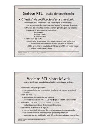 Síntese RTL – estilo de codificação
  • O “estilo” de codificação afecta o resultado
          – Dependente da ferramenta de síntese (ler os manuais!)
                 • as ferramentas têm directivas que “guiam” o processo de síntese
          – Estrutura de circuitos combinacionais gerados por expressões
                 • depende da associação de operadores:
                                 • a*(b+c+d+e)
                                 • a*((b+c)+(d+e))
                                 • a*(b+c)+a*(d+e)

          – Codificação de FSMs
                 • codificação de estados é feita explicitamente pelo projectista
                         – a codificação adoptada afecta muito a qualidade do resultado
                 • obtêm-se melhores resultados dividindo uma FSM em vários blocos
                         – próximo estado, saídas, timers, ...

FEUP/DEEC : EEC0055 / Projecto de Sistemas Digitais, 2006/2007                            75
José Carlos Alves




                    Modelos RTL sintetizáveis
            (regras genéricas suportadas pelas ferramentas de síntese)

 – Atrasos são sempre ignorados
         • o seu uso pode tornar incoerente a simulação e o comportamento do
           circuito
 – Sinais do tipo reg
         • nem sempre são traduzidos em registos
         • podem ser traduzidos em wire, D-flip-flops ou latches transparentes
 – Atribuição contínua (assign sum=a^b^cin;)
         • traduzida para um bloco de lógica combinacional
 – Operadores aritméticos e lógicos
         • inteiros sem sinal, dimensão dos resultados depende dos operandos
         • são criados circuitos combinacionais que os implementam
         • podem ou não ser partilhados para diferentes operações do mesmo tipo

FEUP/DEEC : EEC0055 / Projecto de Sistemas Digitais, 2006/2007                            76
José Carlos Alves
 