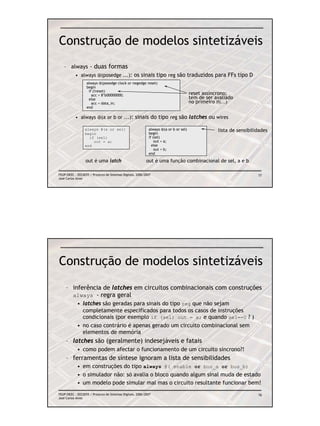 Construção de modelos sintetizáveis
   – always - duas formas
           • always @(posedge ...): os sinais tipo reg são traduzidos para FFs tipo D
                  always @(posedge clock or negedge reset)
                  begin
                   if (!reset)
                     acc = 8’b00000000;                                               reset assíncrono;
                   else                                                               tem de ser avaliado
                     acc = data_in;                                                   no primeiro if(...)
                  end

           • always @(a or b or ...): sinais do tipo reg são latches ou wires

                 always @(a or sel)                         always @(a or b or sel)               lista de sensibilidades
                 begin                                      begin
                   if (sel)                                 if (sel)
                     out = a;                                   out = a;
                 end                                          else
                                                                out = b;
                                                            end

                  out é uma latch                          out é uma função combinacional de sel, a e b

FEUP/DEEC : EEC0055 / Projecto de Sistemas Digitais, 2006/2007                                                      77
José Carlos Alves




Construção de modelos sintetizáveis
    – inferência de latches em circuitos combinacionais com construções
      always - regra geral
            • latches são geradas para sinais do tipo reg que não sejam
              completamente especificados para todos os casos de instruções
              condicionais (por exemplo if (sel) out = a; e quando sel==0 ? )
            • no caso contrário é apenas gerado um circuito combinacional sem
              elementos de memória
    – latches são (geralmente) indesejáveis e fatais
            • como podem afectar o funcionamento de um circuito síncrono?!
    – ferramentas de síntese ignoram a lista de sensibilidades
            • em construções do tipo always @( enable or bus_a or bus_b)
            • o simulador não: só avalia o bloco quando algum sinal muda de estado
            • um modelo pode simular mal mas o circuito resultante funcionar bem!
FEUP/DEEC : EEC0055 / Projecto de Sistemas Digitais, 2006/2007                                                      78
José Carlos Alves
 