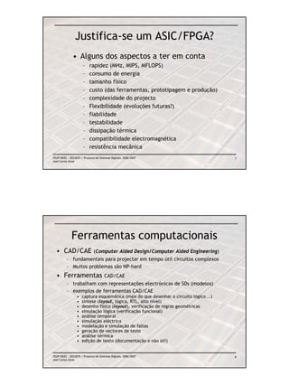 Justifica-se um ASIC/FPGA?
              • Alguns dos aspectos a ter em conta
                      –    rapidez (MHz, MIPS, MFLOPS)
                      –    consumo de energia
                      –    tamanho físico
                      –    custo (das ferramentas, prototipagem e produção)
                      –    complexidade do projecto
                      –    Flexibilidade (evoluções futuras?)
                      –    fiabilidade
                      –    testabilidade
                      –    dissipação térmica
                      –    compatibilidade electromagnética
                      –    resistência mecânica
FEUP/DEEC : EEC0055 / Projecto de Sistemas Digitais, 2006/2007                         7
José Carlos Alves




             Ferramentas computacionais
  • CAD/CAE                   (Computer Aided Design/Computer Aided Engineering)
          – fundamentais para projectar em tempo útil circuitos complexos
          – Muitos problemas são NP-hard
  • Ferramentas                       CAD/CAE
          – trabalham com representações electrónicas de SDs (modelos)
          – exemplos de ferramentas CAD/CAE
                 •   captura esquemática (mais do que desenhar o circuito lógico...)
                 •   síntese (layout, lógica, RTL, alto nível)
                 •   desenho físico (layout), verificação de regras geométricas
                 •   simulação lógica (verificação funcional)
                 •   análise temporal
                 •   simulação eléctrica
                 •   modelação e simulação de faltas
                 •   geração de vectores de teste
                 •   análise térmica
                 •   edição de texto (documentação e não só!)


FEUP/DEEC : EEC0055 / Projecto de Sistemas Digitais, 2006/2007                         8
José Carlos Alves
 