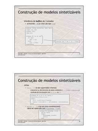 Construção de modelos sintetizáveis

        – inferência de buffers de 3-estados
               • atribuindo z a um sinal (do tipo reg)

                  module three_state(in, out, en);
                  input in, en;
                  output out;
                  reg out;

                  always @( in or en)
                    if (en)
                      out = in;
                    else                                            assign out = en ? in : 1’bz;
                      out = 1’bz;
                  endmodule




FEUP/DEEC : EEC0055 / Projecto de Sistemas Digitais, 2006/2007                                     79
José Carlos Alves




Construção de modelos sintetizáveis
        – ciclos
                • for(...): só são suportadas 4 formas:
                    – crescente ou decrescente de passo constante (...;index=index±step)
                    – condição de terminação com <, >, <= ou >=
                             always @( a or b or carry )
                             for(i=0;i<=31;i=i+1)
                             begin
                               s[i] = a[i]^b[i]^carry;
                               carry = a[i]&b[i] | a[i]&carry | b[i]&carry;
                             end

                • while (...): cria um ciclo combinacional;
                  deve ser quebrado com @(posedge clock)
                                                always @( posedge clock )
                                                  while (x<y)
                                                  begin
                                                    @(posedge clock);
                                                    x=x+z;
                                                  end

FEUP/DEEC : EEC0055 / Projecto de Sistemas Digitais, 2006/2007                                     80
José Carlos Alves
 