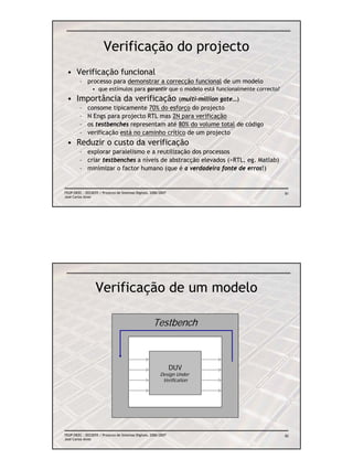 Verificação do projecto
 • Verificação funcional
         – processo para demonstrar a correcção funcional de um modelo
                • que estímulos para garantir que o modelo está funcionalmente correcto?
 • Importância da verificação                  (multi-million gate…)
         –    consome tipicamente 70% do esforço do projecto
         –    N Engs para projecto RTL mas 2N para verificação
         –    os testbenches representam até 80% do volume total de código
         –    verificação está no caminho crítico de um projecto
 • Reduzir o custo da verificação
         – explorar paralelismo e a reutilização dos processos
         – criar testbenches a níveis de abstracção elevados (>RTL, eg. Matlab)
         – minimizar o factor humano (que é a verdadeira fonte de erros!)


FEUP/DEEC : EEC0055 / Projecto de Sistemas Digitais, 2006/2007                             81
José Carlos Alves




                  Verificação de um modelo

                                                      Testbench



                                                                 DUV
                                                          Design Under
                                                           Verification



                                        estímulos                         saídas




FEUP/DEEC : EEC0055 / Projecto de Sistemas Digitais, 2006/2007                             82
José Carlos Alves
 