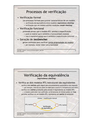 Processos de verificação
 • Verificação formal
        – usa processos formais para provar características de um modelo
                • verificação da equivalência entre modelos (equivalence checking)
                • verificação que um modelo satisfaz condições (model checking)

 • Verificação funcional
        – pretende provar que o modelo RTL satisfaz a especificação
                • pode-se mostrar que é satisfeita a funcionalidade ensaiada
                • mas é impossível provar que é satisfeita a especificação (informal...)

 • Geração de testbenches
        – geram estímulos para verificar certas propriedades do modelo
                • por exemplo, tentar violar uma propriedade


FEUP/DEEC : EEC0055 / Projecto de Sistemas Digitais, 2006/2007                              85
José Carlos Alves




                Verificação da equivalência
                                              (equivalence checking)

• Verifica se dois modelos RTL/estruturais são equivalentes
     – verifica dois netlists após algum pós-processamento automático (ou manual)
            • por exemplo, inserção da cadeia de scan (para construir a infraestrutura de teste)
     – verifica se o netlist produzido pela síntese é equivalente ao modelo RTL
            • o modelo pode estar mal codificado, as ferramentas de síntese podem ter bugs
     – permite verificar se um modelo RTL representa um netlist já existente

                                               síntese / modificação manual



                   RTL/netlist                                                RTL/netlist
                                                          Verificação
                                                        da equivalência


FEUP/DEEC : EEC0055 / Projecto de Sistemas Digitais, 2006/2007                              86
José Carlos Alves
 