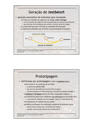 Geração de testbench
• geração automática de estímulos para simulação
    – com base em medidas de cobertura de código (code coverage)
            • que construções do código RTL são ensaiadas para um conjunto de estímulos?
            • que estímulos são necessários para activar e verificar parte do código?
    – é o projectista que deve verificar os resultados da simulação
    – os estímulos produzidos não verificam a funcionalidade do projecto


                                   cobertura do código

                                                                  métricas
                    RTL
                                                                             testbench



                                                 geração de testbench


 FEUP/DEEC : EEC0055 / Projecto de Sistemas Digitais, 2006/2007                              89
 José Carlos Alves




                                            Prototipagem
     • Verificação por prototipagem (o DUV é hardware físico)
            – como construir um protótipo de um ASIC?
                    • componentes off-the-shelf
                    • que nível de equivalência? funcional, RTL ou lógico?
                    • sistemas baseados em FPGAs (oferecem actualmente milhões de gates…)
            – o testbench é hardware (fontes de sinal, analisadores lógicos...)
            – características eléctricas e dinâmicas são diferentes da tecnologia alvo
                    • o processo de validação tem de conseguir “absorver” essas diferenças
            – funcionamento em tempo real (ou quase)
            – possibilita verificação com estímulos complexos de sistemas físicos
                    • disponíveis em tempo real, mas difíceis de modelar
                    • exemplo: sistemas de controlo de processos físicos


 FEUP/DEEC : EEC0055 / Projecto de Sistemas Digitais, 2006/2007                              90
 José Carlos Alves
 