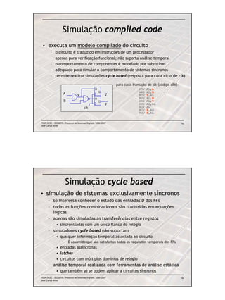 Simulação compiled code
 • executa um modelo compilado do circuito
        – o circuito é traduzido em instruções de um processador
        – apenas para verificação funcional; não suporta análise temporal
        – o comportamento de componentes é modelado por subrotinas
        – adequado para simular o comportamento de sistemas síncronos
        – permite realizar simulações cycle based (resposta para cada ciclo de clk)

                                                                 para cada transição de clk (código x86):
                                                   D                           MOV   AL,A
                                                       Q                       AND   AL,B
                     A                                       Z
                                  Y                                            MOV   Y,AL
                                                   D                           MOV   AL,B
                     B                                 Q                       AND   AL,Y
                                                             F                 MOV   AH,AL
                                         clk                                   NOT   AL
                                                                               MOV   Z,AH
                                                                               MOV   F,AL


FEUP/DEEC : EEC0055 / Projecto de Sistemas Digitais, 2006/2007                                              93
José Carlos Alves




                      Simulação cycle based
• simulação de sistemas exclusivamente síncronos
      – só interessa conhecer o estado das entradas D dos FFs
      – todas as funções combinacionais são traduzidas em equações
        lógicas
      – apenas são simuladas as transferências entre registos
              • sincronizadas com um único flanco do relógio
      – simuladores cycle based não suportam
              • qualquer informação temporal associada ao circuito
                      – É assumido que são satisfeitos todos os requisitos temporais dos FFs
              • entradas assíncronas
              • latches
              • circuitos com múltiplos domínios de relógio
      – análise temporal realizada com ferramentas de análise estática
              • que também só se podem aplicar a circuitos síncronos
FEUP/DEEC : EEC0055 / Projecto de Sistemas Digitais, 2006/2007                                              94
José Carlos Alves
 