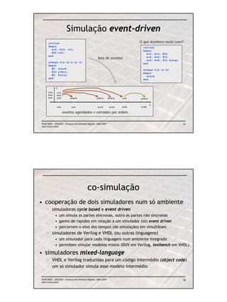 Simulação event-driven
      initial                                                                   O que acontece neste caso?
      begin                                                                       initial
        a=2; b=3; c=1;                                                            begin
        #25 c=2;                                                                    a=2; b=3; #10
      end
                                                     lista de eventos               a=4; b=6; #10
                                                                                    a=6; b=8; #10 $stop;
      always @(a or b or c)                                                       end
      begin
        #5 z=a+8;                                                                 always @(a or b)
        #10 y=b+c;                                                                begin
        #4 k=z+y;                                                                   a=a+b
      end                                                                         end


             Δ
      c=x     c=1
      b=x     b=3
      a=x     a=2          z=a+8                    y=b+c        k=z+y   c=2    y=b+c

                                                                                        t
              t=0           t=5                      t=15        t=19    t=25   t=40

                    eventos agendados e extraídos por ordem


FEUP/DEEC : EEC0055 / Projecto de Sistemas Digitais, 2006/2007                                             97
José Carlos Alves




                                           co-simulação
• cooperação de dois simuladores num só ambiente
     – simuladores cycle based e event driven
            • um simula as partes síncronas, outro as partes não síncronas
            • ganho de rapidez em relação a um simulador (só) event driven
            • percorrem o eixo dos tempos (de simulação) em simultâneo
     – simuladores de Verilog e VHDL (ou outras linguagens)
            • um simulador para cada linguagem num ambiente integrado
            • permitem simular modelos mistos (DUV em Verilog, testbench em VHDL)

• simuladores mixed-language
     – VHDL e Verilog traduzidas para um código intermédio (object code)
     – um só simulador simula esse modelo intermédio

FEUP/DEEC : EEC0055 / Projecto de Sistemas Digitais, 2006/2007                                             98
José Carlos Alves
 